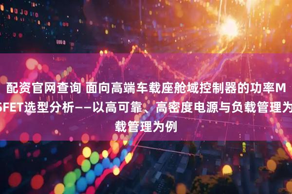 配资官网查询 面向高端车载座舱域控制器的功率MOSFET选型分析——以高可靠、高密度电源与负载管理为例