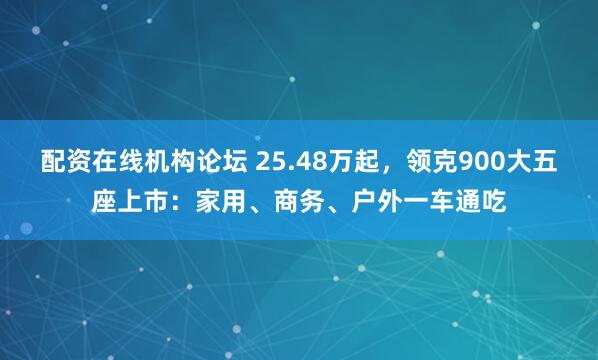 配资在线机构论坛 25.48万起，领克900大五座上市：家用、商务、户外一车通吃