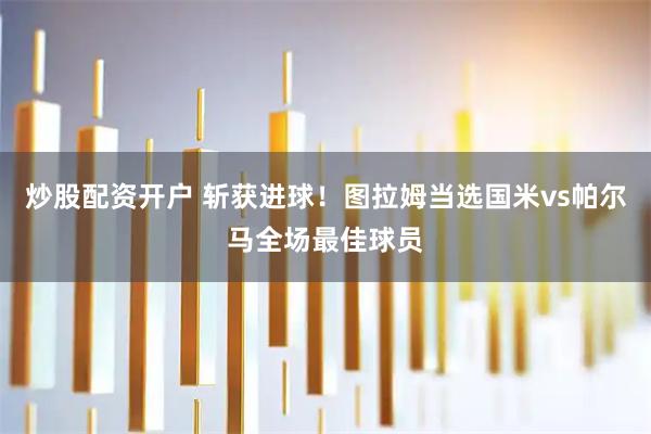 炒股配资开户 斩获进球！图拉姆当选国米vs帕尔马全场最佳球员