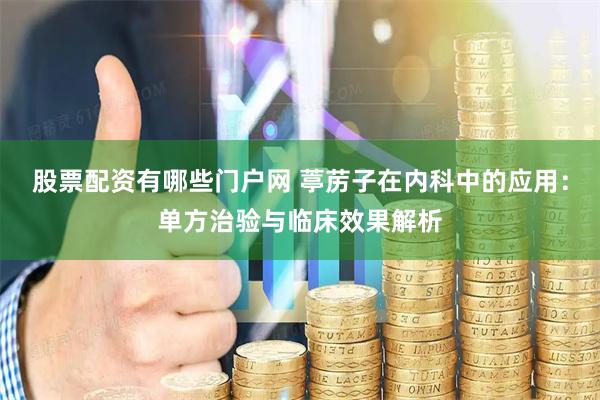 股票配资有哪些门户网 葶苈子在内科中的应用：单方治验与临床效果解析