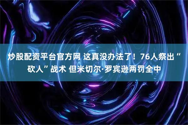 炒股配资平台官方网 这真没办法了！76人祭出“砍人”战术 但米切尔·罗宾逊两罚全中