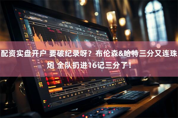 配资实盘开户 要破纪录呀？布伦森&哈特三分又连珠炮 全队扔进16记三分了！