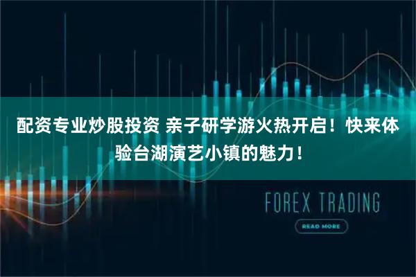 配资专业炒股投资 亲子研学游火热开启！快来体验台湖演艺小镇的魅力！