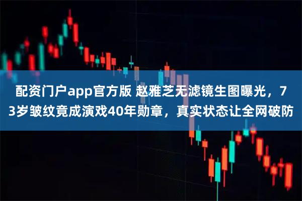 配资门户app官方版 赵雅芝无滤镜生图曝光，73岁皱纹竟成演戏40年勋章，真实状态让全网破防