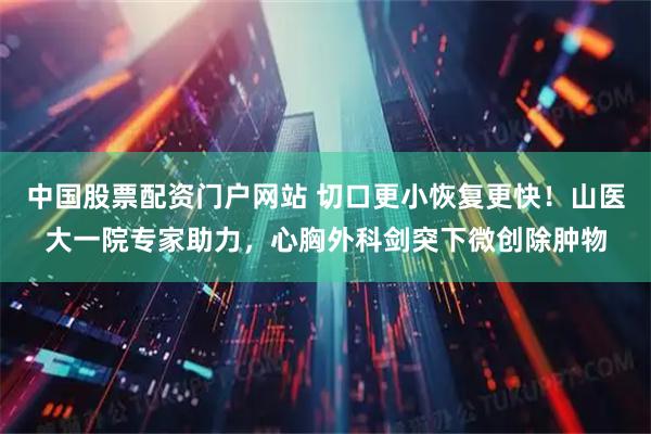 中国股票配资门户网站 切口更小恢复更快！山医大一院专家助力，心胸外科剑突下微创除肿物