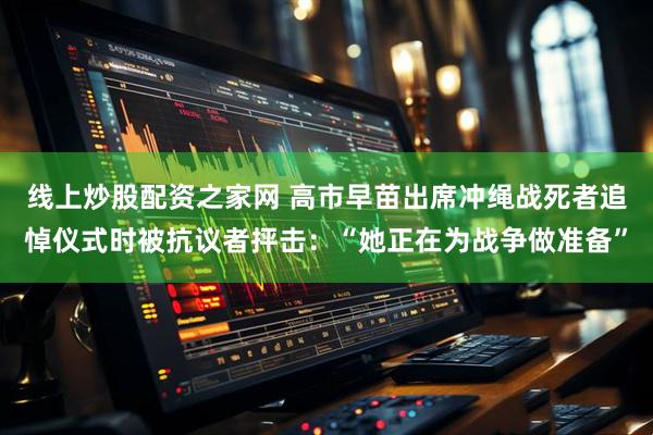 线上炒股配资之家网 高市早苗出席冲绳战死者追悼仪式时被抗议者抨击：“她正在为战争做准备”