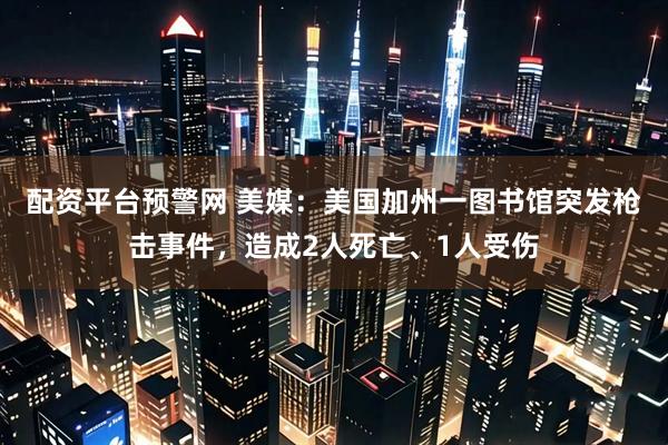 配资平台预警网 美媒：美国加州一图书馆突发枪击事件，造成2人死亡、1人受伤
