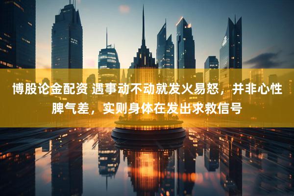 博股论金配资 遇事动不动就发火易怒，并非心性脾气差，实则身体在发出求救信号
