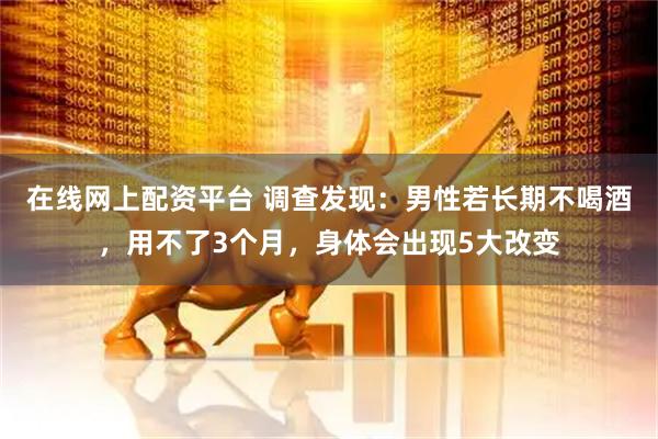 在线网上配资平台 调查发现：男性若长期不喝酒，用不了3个月，身体会出现5大改变