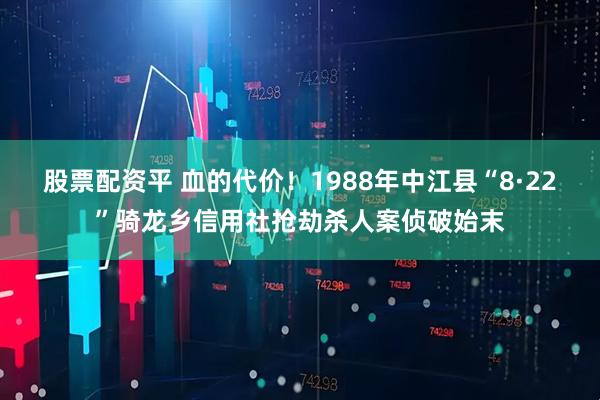 股票配资平 血的代价！1988年中江县“8·22”骑龙乡信用社抢劫杀人案侦破始末