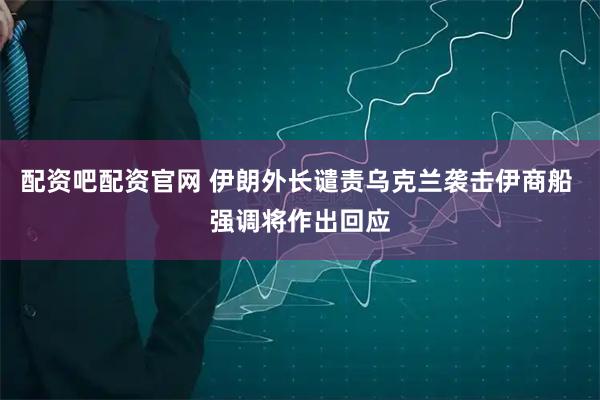 配资吧配资官网 伊朗外长谴责乌克兰袭击伊商船 强调将作出回应
