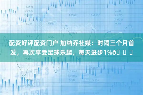 配资好评配资门户 加纳乔社媒：时隔三个月首发，再次享受足球乐趣，每天进步1%🔋