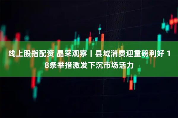 线上股指配资 晶采观察丨县域消费迎重磅利好 18条举措激发下沉市场活力