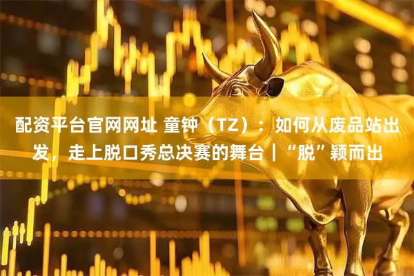 配资平台官网网址 童钟（TZ）：如何从废品站出发，走上脱口秀总决赛的舞台｜“脱”颖而出