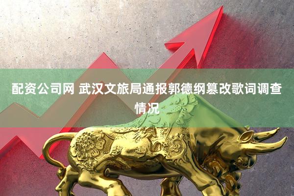 配资公司网 武汉文旅局通报郭德纲篡改歌词调查情况