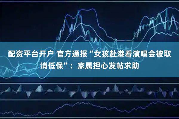 配资平台开户 官方通报“女孩赴港看演唱会被取消低保”：家属担心发帖求助