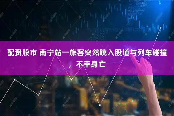配资股市 南宁站一旅客突然跳入股道与列车碰撞，不幸身亡