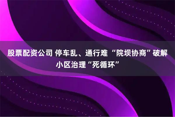 股票配资公司 停车乱、通行难 “院坝协商”破解小区治理“死循环”