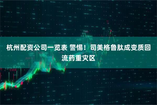 杭州配资公司一览表 警惕！司美格鲁肽成变质回流药重灾区